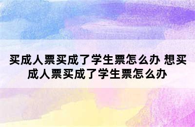 买成人票买成了学生票怎么办 想买成人票买成了学生票怎么办